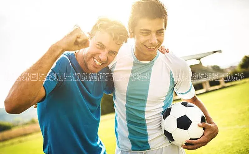 米兰体育平台赞助斯特拉斯堡W百度翻译揭秘外国足球明星们的颜值高低，谁是最具吸引力的足球运动员?
