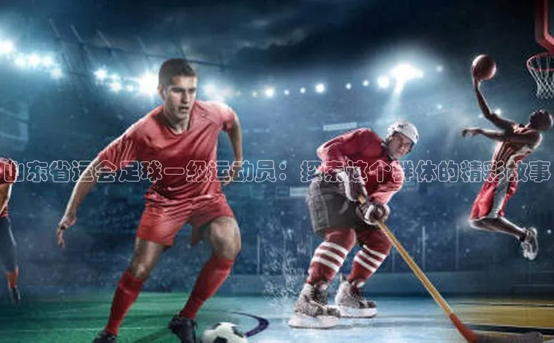 米兰·全站APP登录入口百度智能云山东省运会足球一级运动员：探索这个群体的精彩故事