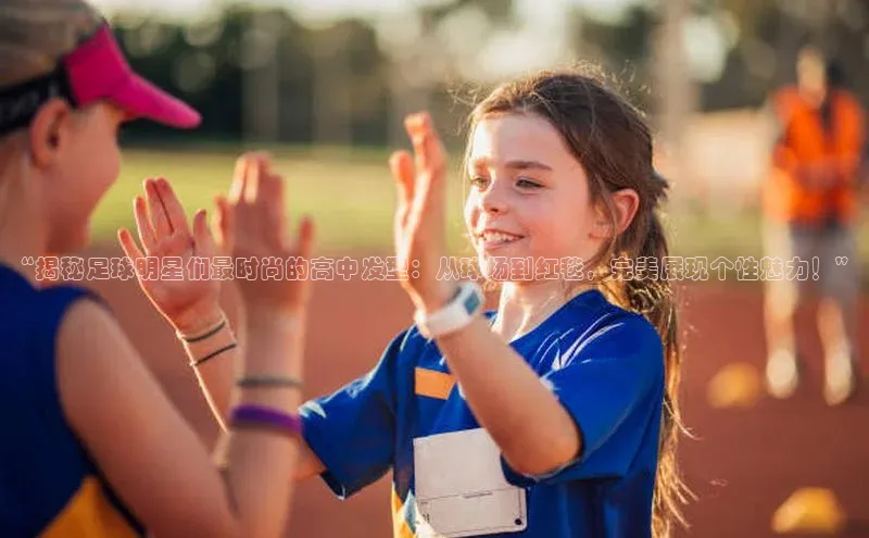 米兰app官网下载最新版一径科技“揭秘足球明星们最时尚的高中发型：从球场到红毯，完美展现个性魅力！”