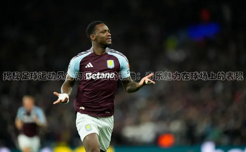 米兰·全站APP登录入口小红书揭秘足球运动员如何带节奏的歌曲：音乐魅力在球场上的表现