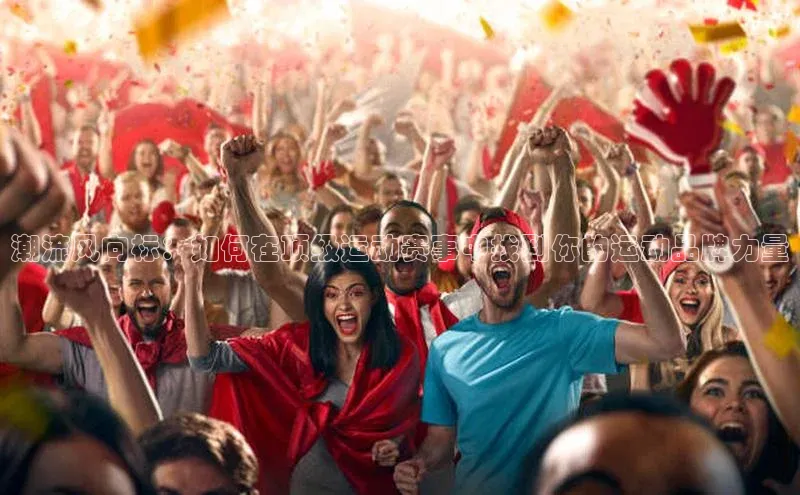 米兰·体育官方网站荣信文化潮流风向标：如何在顶级运动赛事中找到你的运动品牌力量