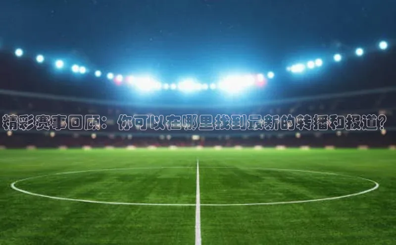 精彩赛事回顾：你可以在哪里找到最新的转播和报道？