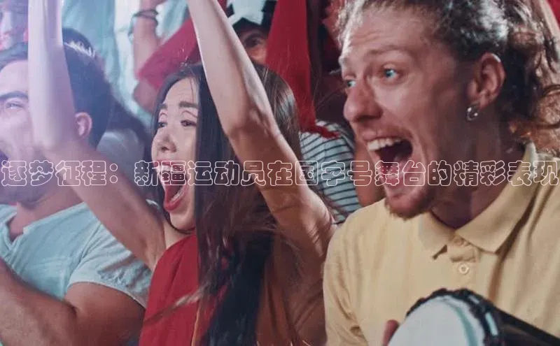 逐梦征程：新疆运动员在国字号舞台的精彩表现